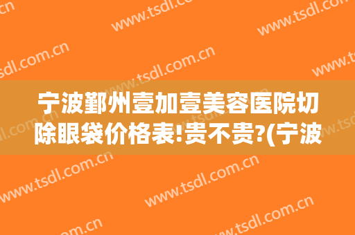 宁波鄞州壹加壹美容医院切除眼袋价格表!贵不贵?(宁波壹加医疗美容医院地址)