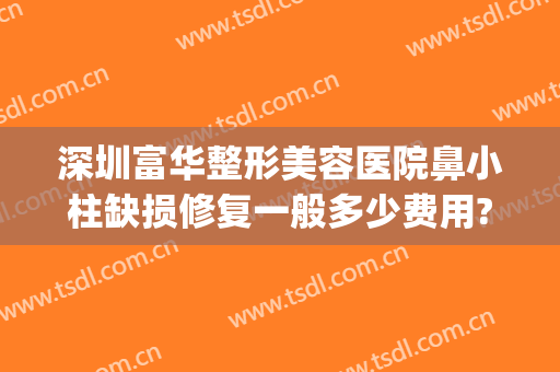 深圳富华整形美容医院鼻小柱缺损修复一般多少费用?靠谱吗?(深圳富华整形医院口碑)