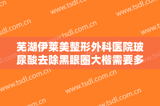 芜湖伊莱美整形外科医院玻尿酸去除黑眼圈大楷需要多少钱?多长时间恢复?