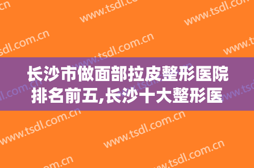 长沙市做面部拉皮整形医院排名前五,长沙十大整形医院(长沙十大正规整形医院)