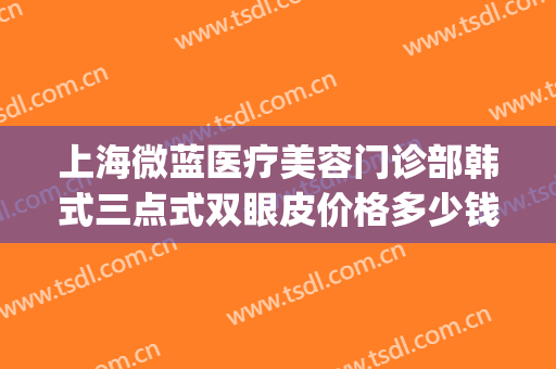 上海微蓝医疗美容门诊部韩式三点式双眼皮价格多少钱?有哪些优势?(韩式三点双眼皮和微创双眼皮的区别)