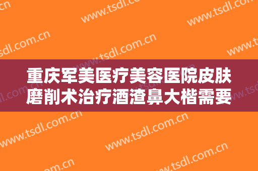 重庆军美医疗美容医院皮肤磨削术治疗酒渣鼻大楷需要多少费用?好不好?