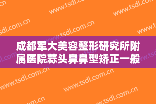 成都军大美容整形研究所附属医院蒜头鼻鼻型矫正一般多少钱?有哪些优势?