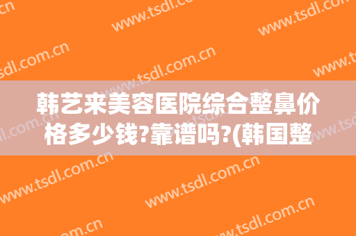 韩艺来美容医院综合整鼻价格多少钱?靠谱吗?(韩国整鼻子需要多少钱)