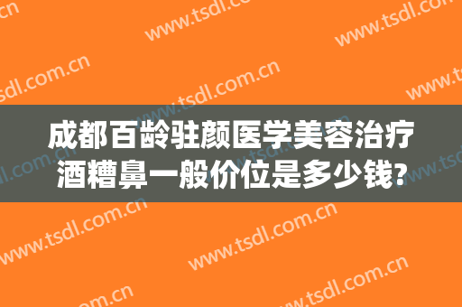 成都百龄驻颜医学美容治疗酒糟鼻一般价位是多少钱?贵不贵?(酒糟鼻一年能治好吗)