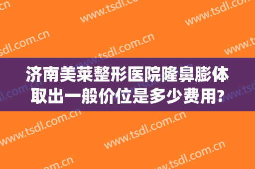 济南美莱整形医院隆鼻膨体取出一般价位是多少费用?好不好?(隆鼻膨体一般要多少费用)