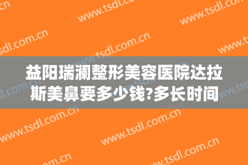 益阳瑞澜整形美容医院达拉斯美鼻要多少钱?多长时间恢复?(益阳瑞澜整形医院效果怎么样)