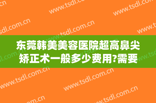 东莞韩美美容医院超高鼻尖矫正术一般多少费用?需要多久恢复?(东莞韩美医疗美容医院)
