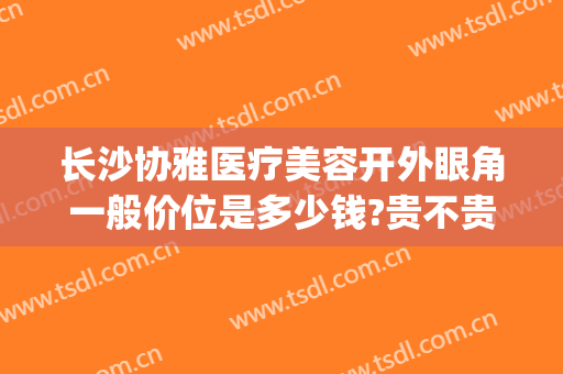 长沙协雅医疗美容开外眼角一般价位是多少钱?贵不贵?(长沙协雅做双眼皮怎么样)