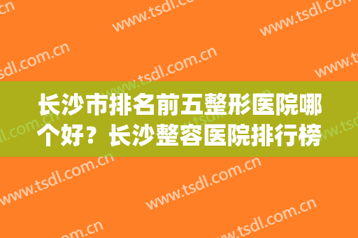 长沙市排名前五整形医院哪个好？长沙整容医院排行榜十(长沙最好整容医院排名前10)