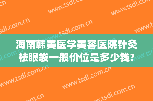海南韩美医学美容医院针灸祛眼袋一般价位是多少钱?多长时间恢复?(韩式无痕祛眼袋多少钱)