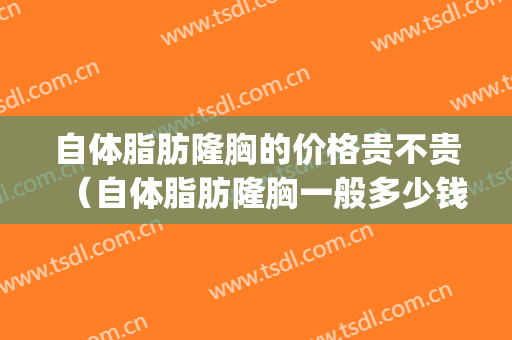 自体脂肪隆胸的价格贵不贵（自体脂肪隆胸一般多少钱呢）(隆胸要多少钱一般的自体脂肪)