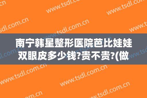 南宁韩星整形医院芭比娃娃双眼皮多少钱?贵不贵?(做芭比眼综合多少钱)