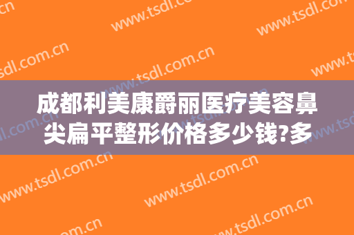 成都利美康爵丽医疗美容鼻尖扁平整形价格多少钱?多长时间恢复?(利美康做双眼皮隆鼻多少钱)