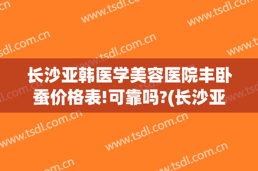 长沙亚韩医学美容医院丰卧蚕价格表!可靠吗?(长沙亚韩整形价目表一览)