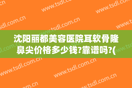 沈阳丽都美容医院耳软骨隆鼻尖价格多少钱?靠谱吗?(沈阳耳软骨鼻综合价格)