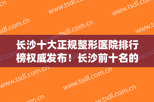长沙十大正规整形医院排行榜权威发布！长沙前十名的整形医院(湖南长沙正规整形医院排名榜)