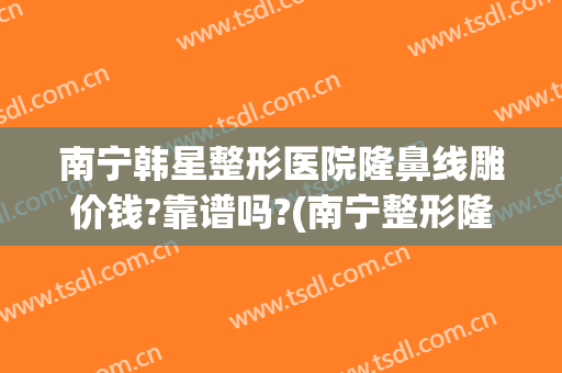 南宁韩星整形医院隆鼻线雕价钱?靠谱吗?(南宁整形隆鼻去哪里)
