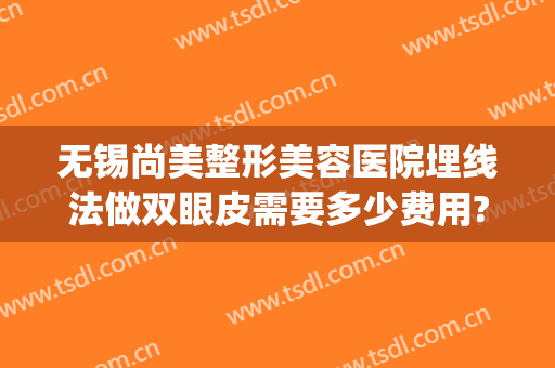 无锡尚美整形美容医院埋线法做双眼皮需要多少费用?靠谱吗?(无锡哪里做双眼皮埋线好)