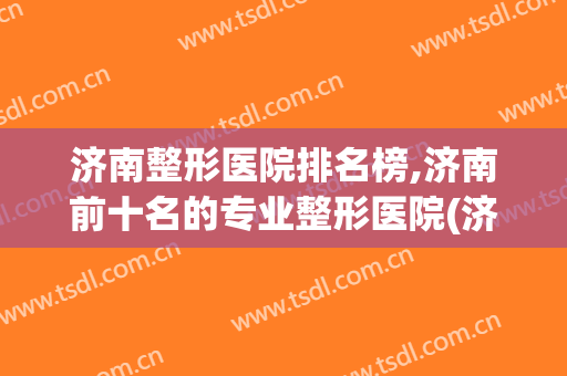 济南整形医院排名榜,济南前十名的专业整形医院(济南排名前十的整容医院有哪几家?)