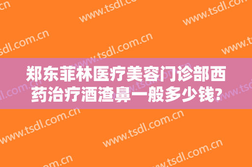 郑东菲林医疗美容门诊部西药治疗酒渣鼻一般多少钱?靠谱吗?