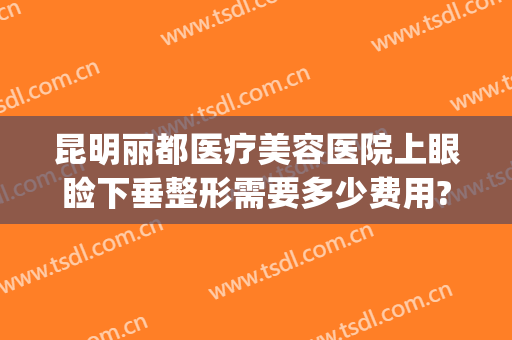昆明丽都医疗美容医院上眼睑下垂整形需要多少费用?好不好?(昆明丽都整形医院怎么样)