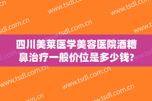 四川美莱医学美容医院酒糟鼻治疗一般价位是多少钱?怎么样?(酒糟鼻做什么医美)