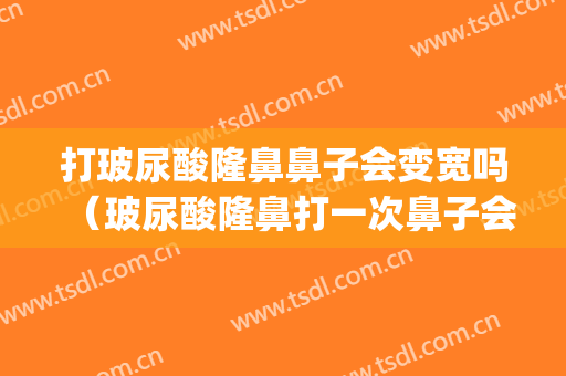 打玻尿酸隆鼻鼻子会变宽吗（玻尿酸隆鼻打一次鼻子会变宽吗）(第一次打玻尿酸隆鼻会变宽吗)