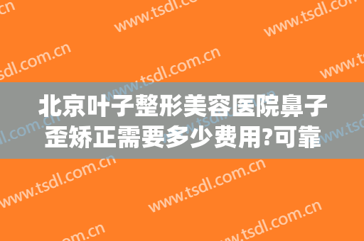 北京叶子整形美容医院鼻子歪矫正需要多少费用?可靠吗?(整容鼻子歪了一年了可以找医院吗)
