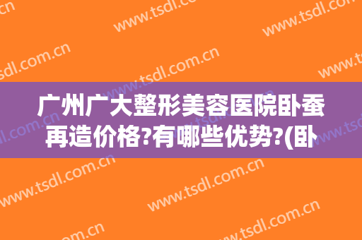广州广大整形美容医院卧蚕再造价格?有哪些优势?(卧蚕 整形)