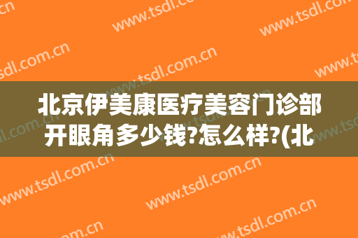 北京伊美康医疗美容门诊部开眼角多少钱?怎么样?(北京伊美尔整形电话)