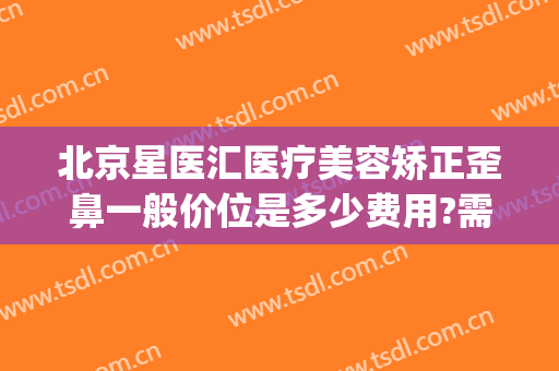 北京星医汇医疗美容矫正歪鼻一般价位是多少费用?需要多久恢复?(北京星美医疗美容)