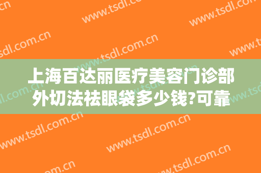 上海百达丽医疗美容门诊部外切法祛眼袋多少钱?可靠吗?(上海百达丽整形医院)
