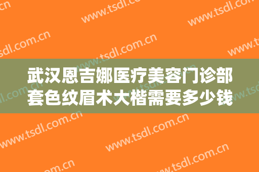 武汉恩吉娜医疗美容门诊部套色纹眉术大楷需要多少钱?效果怎么样?(武汉恩吉娜医疗美容医院电话)