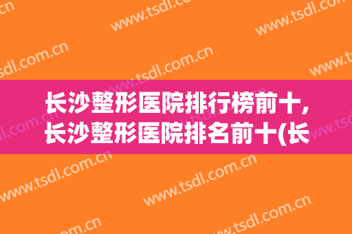 长沙整形医院排行榜前十,长沙整形医院排名前十(长沙整形医院排名前三的)