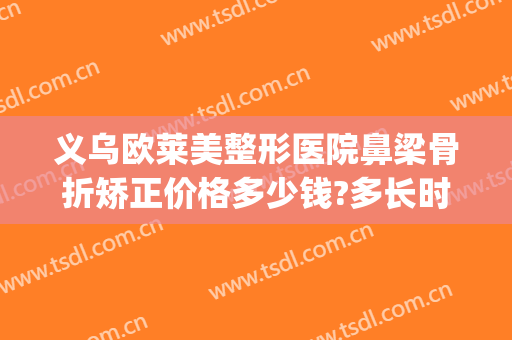 义乌欧莱美整形医院鼻梁骨折矫正价格多少钱?多长时间恢复?(鼻子骨折矫正多少钱)