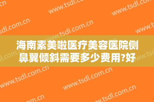 海南素美啦医疗美容医院侧鼻翼倾斜需要多少费用?好不好?