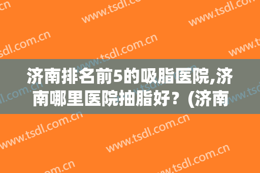 济南排名前5的吸脂医院,济南哪里医院抽脂好？(济南面部吸脂哪个好)