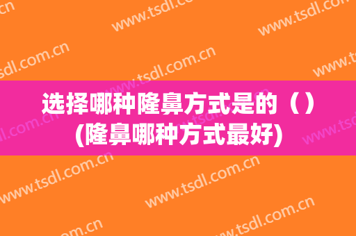 选择哪种隆鼻方式是的（）(隆鼻哪种方式最好)