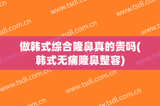 做韩式综合隆鼻真的贵吗(韩式无痛隆鼻整容)