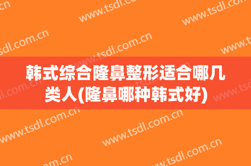韩式综合隆鼻整形适合哪几类人(隆鼻哪种韩式好)