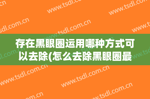 存在黑眼圈运用哪种方式可以去除(怎么去除黑眼圈最有效的方法是什么)