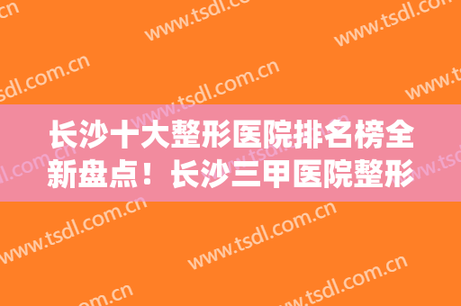 长沙十大整形医院排名榜全新盘点！长沙三甲医院整形排名(长沙排名前十的整形医院)