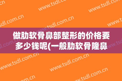 做肋软骨鼻部整形的价格要多少钱呢(一般肋软骨隆鼻多少钱合适)