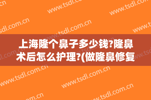 上海隆个鼻子多少钱?隆鼻术后怎么护理?(做隆鼻修复手术多少钱)