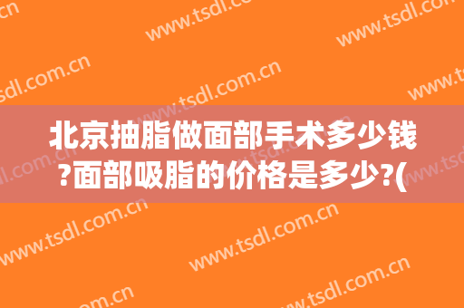 北京抽脂做面部手术多少钱?面部吸脂的价格是多少?(北京吸脂手术多少钱啊)