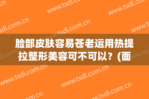 脸部皮肤容易苍老运用热提拉整形美容可不可以？(面部热拉提有效果吗)