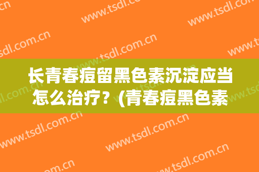 长青春痘留黑色素沉淀应当怎么治疗？(青春痘黑色素沉淀如何解决)