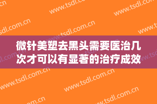微针美塑去黑头需要医治几次才可以有显著的治疗成效(黑头能不能用美容针去)