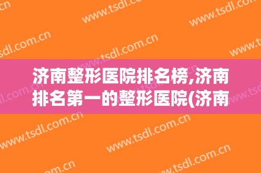 济南整形医院排名榜,济南排名第一的整形医院(济南有整形科的三甲医院)